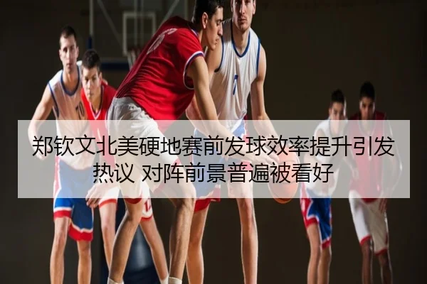 郑钦文北美硬地赛前发球效率提升引发热议 对阵前景普遍被看好