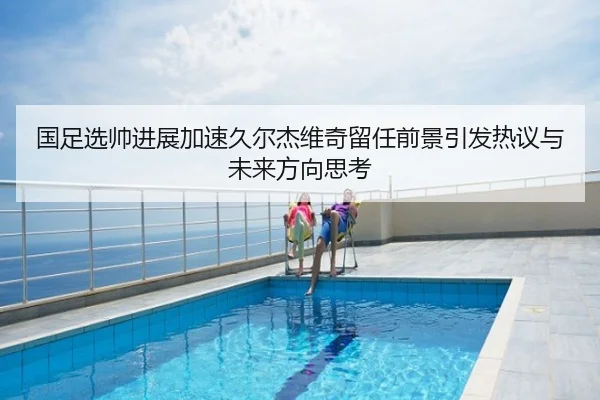 国足选帅进展加速久尔杰维奇留任前景引发热议与未来方向思考
