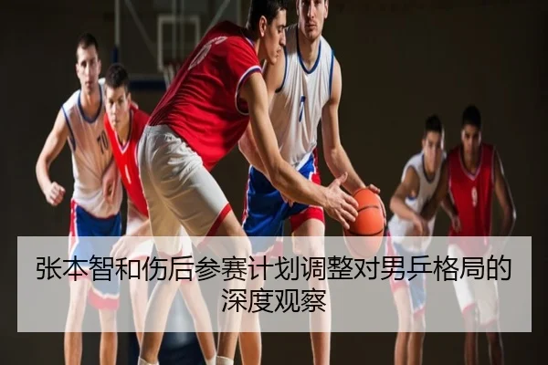 张本智和伤后参赛计划调整对男乒格局的深度观察