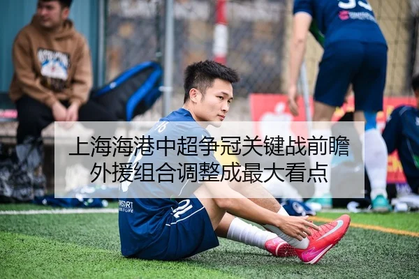 上海海港中超争冠关键战前瞻 外援组合调整成最大看点