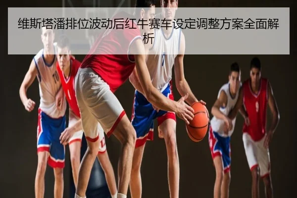 维斯塔潘排位波动后红牛赛车设定调整方案全面解析