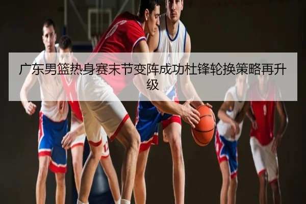 广东男篮热身赛末节变阵成功杜锋轮换策略再升级